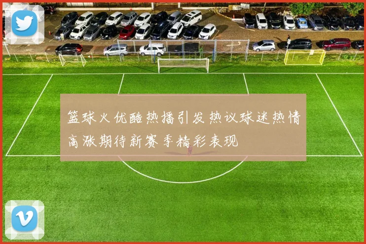 篮球火优酷热播引发热议球迷热情高涨期待新赛季精彩表现