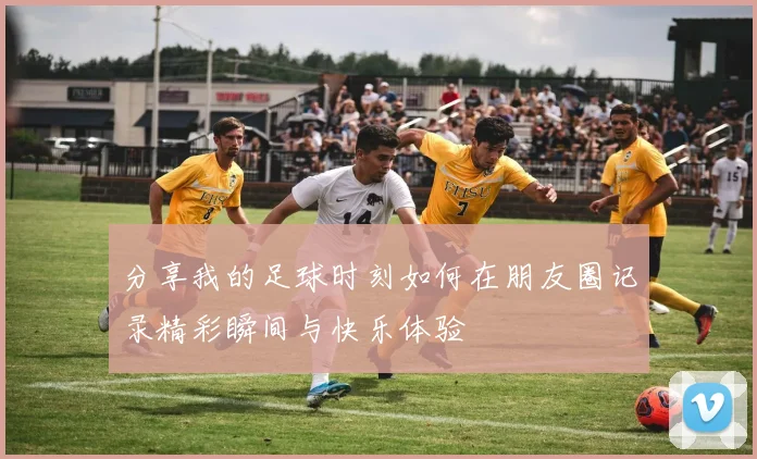 分享我的足球时刻如何在朋友圈记录精彩瞬间与快乐体验