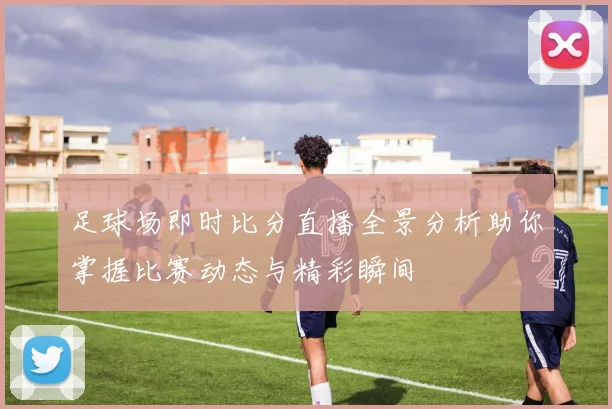 足球场即时比分直播全景分析助你掌握比赛动态与精彩瞬间