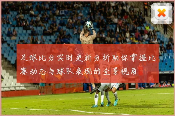 足球比分实时更新分析助你掌握比赛动态与球队表现的全景视角