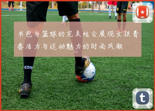 书包与篮球的完美结合展现女孩青春活力与运动魅力的时尚风潮