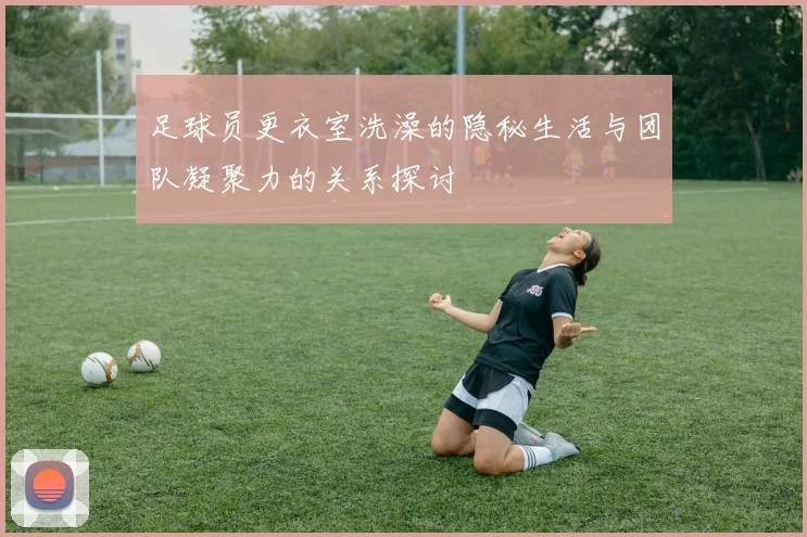 足球员更衣室洗澡的隐秘生活与团队凝聚力的关系探讨