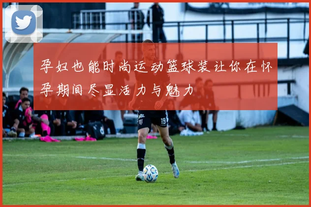 孕妇也能时尚运动篮球装让你在怀孕期间尽显活力与魅力