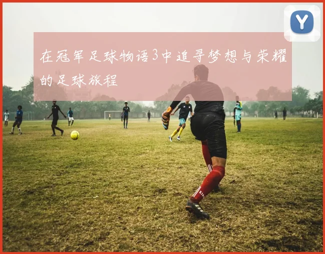 在冠军足球物语3中追寻梦想与荣耀的足球旅程