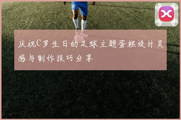 庆祝C罗生日的足球主题蛋糕设计灵感与制作技巧分享